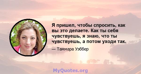 Я пришел, чтобы спросить, как вы это делаете. Как ты себя чувствуешь, я знаю, что ты чувствуешь, а потом уходи так.