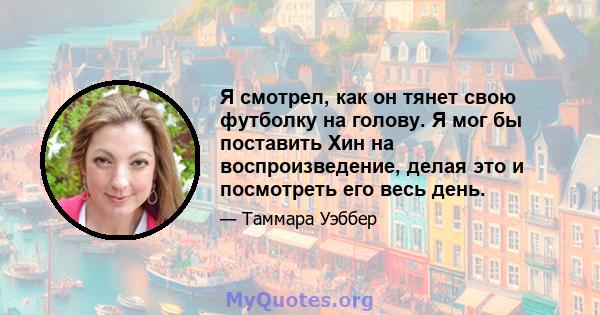 Я смотрел, как он тянет свою футболку на голову. Я мог бы поставить Хин на воспроизведение, делая это и посмотреть его весь день.