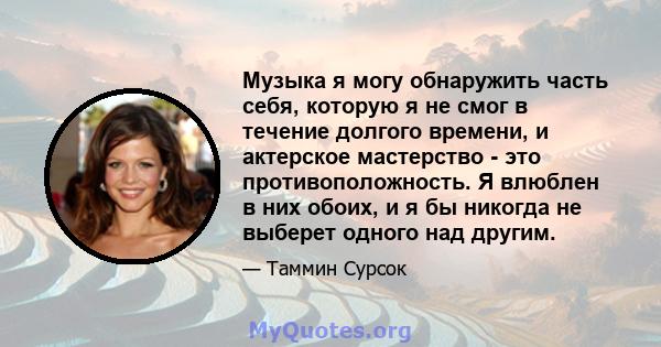 Музыка я могу обнаружить часть себя, которую я не смог в течение долгого времени, и актерское мастерство - это противоположность. Я влюблен в них обоих, и я бы никогда не выберет одного над другим.