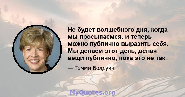 Не будет волшебного дня, когда мы просыпаемся, и теперь можно публично выразить себя. Мы делаем этот день, делая вещи публично, пока это не так.