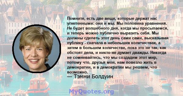 Помните, есть две вещи, которые держат нас угнетенными: они и мы. Мы половина уравнения. Не будет волшебного дня, когда мы просыпаемся, и теперь можно публично выразить себя. Мы должны сделать этот день сами сами,