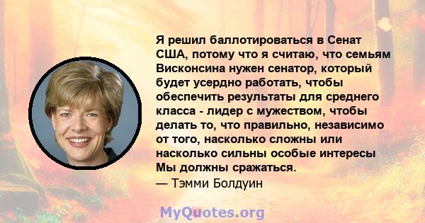 Я решил баллотироваться в Сенат США, потому что я считаю, что семьям Висконсина нужен сенатор, который будет усердно работать, чтобы обеспечить результаты для среднего класса - лидер с мужеством, чтобы делать то, что