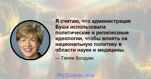 Я считаю, что администрация Буша использовала политические и религиозные идеологии, чтобы влиять на национальную политику в области науки и медицины.