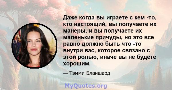 Даже когда вы играете с кем -то, кто настоящий, вы получаете их манеры, и вы получаете их маленькие причуды, но это все равно должно быть что -то внутри вас, которое связано с этой ролью, иначе вы не будете хорошим.