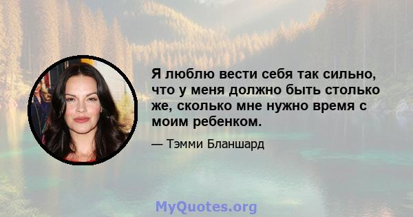 Я люблю вести себя так сильно, что у меня должно быть столько же, сколько мне нужно время с моим ребенком.