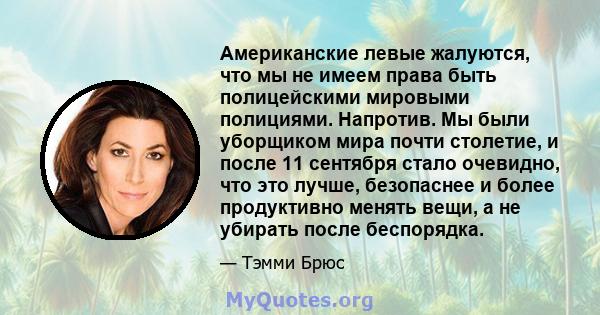 Американские левые жалуются, что мы не имеем права быть полицейскими мировыми полициями. Напротив. Мы были уборщиком мира почти столетие, и после 11 сентября стало очевидно, что это лучше, безопаснее и более продуктивно 