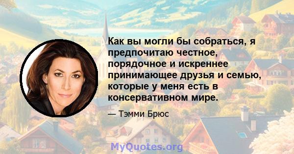 Как вы могли бы собраться, я предпочитаю честное, порядочное и искреннее принимающее друзья и семью, которые у меня есть в консервативном мире.