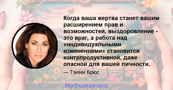 Когда ваша жертва станет вашим расширением прав и возможностей, выздоровление - это враг, а работа над «индивидуальными изменениями» становится контрпродуктивной, даже опасной для вашей личности.