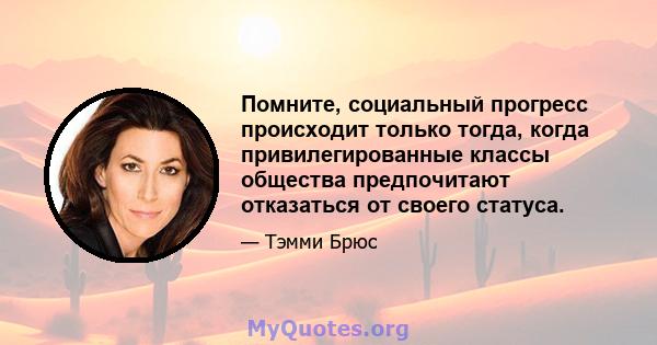 Помните, социальный прогресс происходит только тогда, когда привилегированные классы общества предпочитают отказаться от своего статуса.