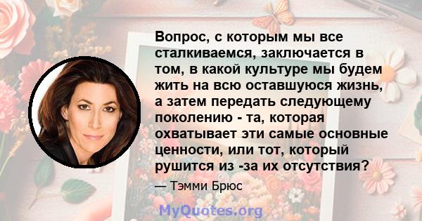 Вопрос, с которым мы все сталкиваемся, заключается в том, в какой культуре мы будем жить на всю оставшуюся жизнь, а затем передать следующему поколению - та, которая охватывает эти самые основные ценности, или тот,