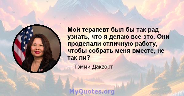 Мой терапевт был бы так рад узнать, что я делаю все это. Они проделали отличную работу, чтобы собрать меня вместе, не так ли?