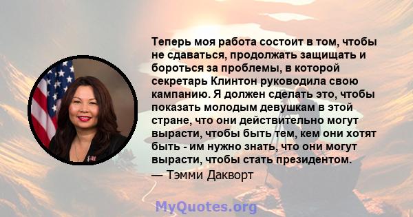 Теперь моя работа состоит в том, чтобы не сдаваться, продолжать защищать и бороться за проблемы, в которой секретарь Клинтон руководила свою кампанию. Я должен сделать это, чтобы показать молодым девушкам в этой стране, 