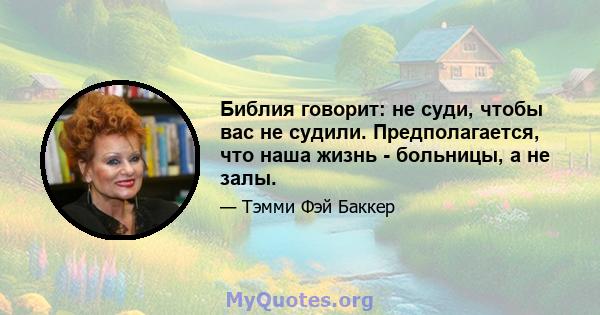 Библия говорит: не суди, чтобы вас не судили. Предполагается, что наша жизнь - больницы, а не залы.