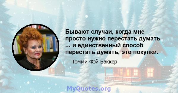 Бывают случаи, когда мне просто нужно перестать думать ... и единственный способ перестать думать, это покупки.