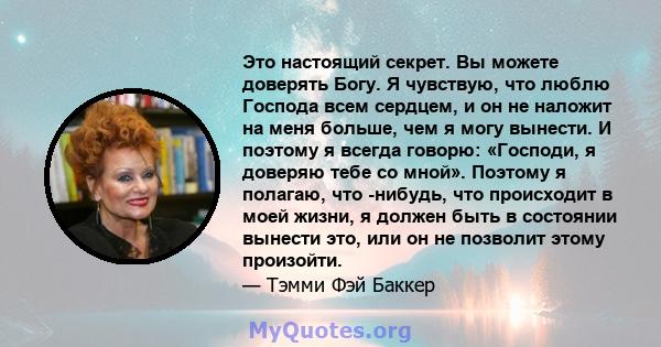 Это настоящий секрет. Вы можете доверять Богу. Я чувствую, что люблю Господа всем сердцем, и он не наложит на меня больше, чем я могу вынести. И поэтому я всегда говорю: «Господи, я доверяю тебе со мной». Поэтому я