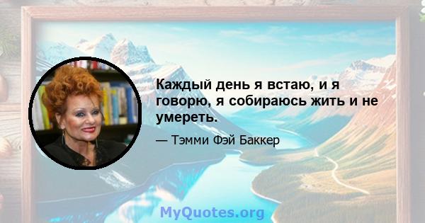 Каждый день я встаю, и я говорю, я собираюсь жить и не умереть.