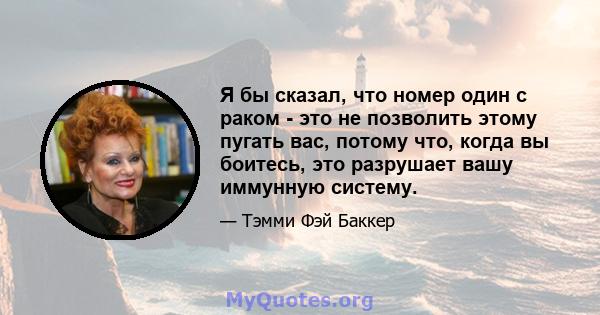 Я бы сказал, что номер один с раком - это не позволить этому пугать вас, потому что, когда вы боитесь, это разрушает вашу иммунную систему.