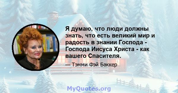 Я думаю, что люди должны знать, что есть великий мир и радость в знании Господа - Господа Иисуса Христа - как вашего Спасителя.