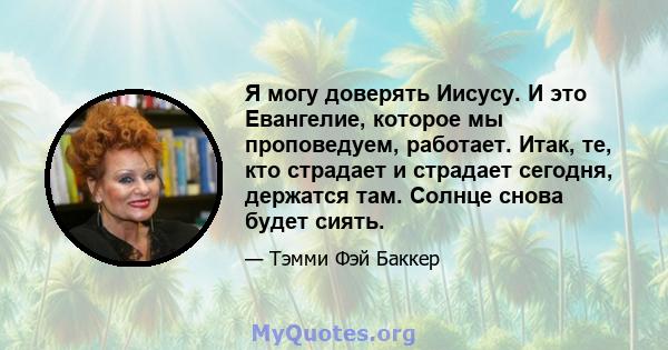 Я могу доверять Иисусу. И это Евангелие, которое мы проповедуем, работает. Итак, те, кто страдает и страдает сегодня, держатся там. Солнце снова будет сиять.