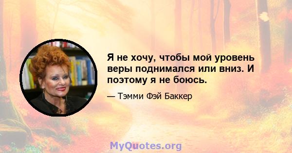 Я не хочу, чтобы мой уровень веры поднимался или вниз. И поэтому я не боюсь.