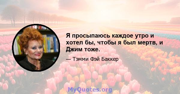 Я просыпаюсь каждое утро и хотел бы, чтобы я был мертв, и Джим тоже.