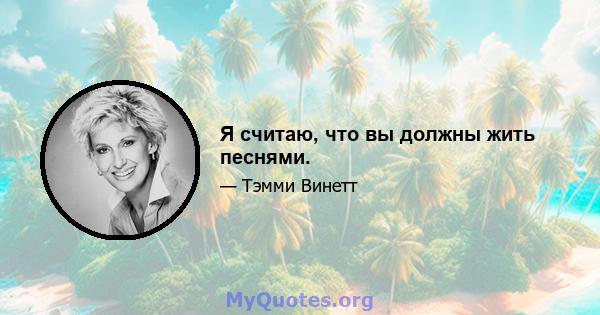 Я считаю, что вы должны жить песнями.