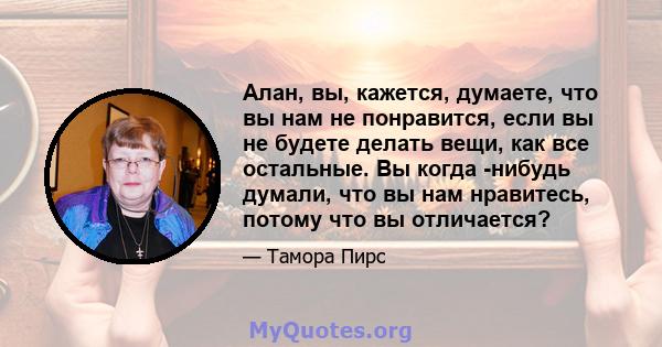 Алан, вы, кажется, думаете, что вы нам не понравится, если вы не будете делать вещи, как все остальные. Вы когда -нибудь думали, что вы нам нравитесь, потому что вы отличается?