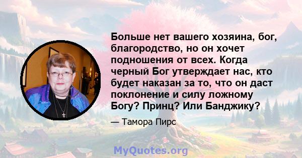 Больше нет вашего хозяина, бог, благородство, но он хочет подношения от всех. Когда черный Бог утверждает нас, кто будет наказан за то, что он даст поклонение и силу ложному Богу? Принц? Или Банджику?