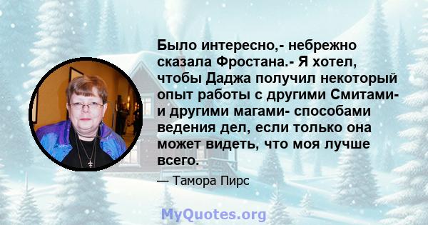 Было интересно,- небрежно сказала Фростана.- Я хотел, чтобы Даджа получил некоторый опыт работы с другими Смитами- и другими магами- способами ведения дел, если только она может видеть, что моя лучше всего.