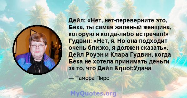 Дейл: «Нет, нет-переверните это, Бека, ты самая жаленый женщина, которую я когда-либо встречал!» Гудвин: «Нет, я. Но она подходит очень близко, я должен сказать». Дейл Роуэн и Клара Гудвин, когда Бека не хотела