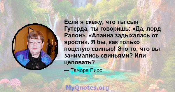 Если я скажу, что ты сын Гутерда, ты говоришь: «Да, лорд Ралон». «Аланна задыхалась от ярости». Я бы, как только поцелую свинью! Это то, что вы занимались свиньями? Или целовать?