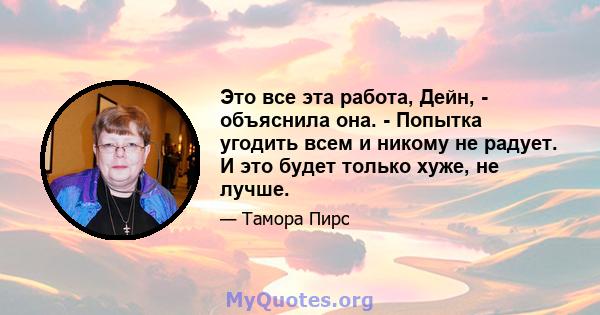 Это все эта работа, Дейн, - объяснила она. - Попытка угодить всем и никому не радует. И это будет только хуже, не лучше.