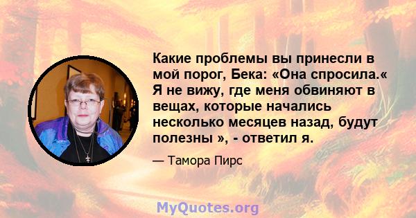 Какие проблемы вы принесли в мой порог, Бека: «Она спросила.« Я не вижу, где меня обвиняют в вещах, которые начались несколько месяцев назад, будут полезны », - ответил я.