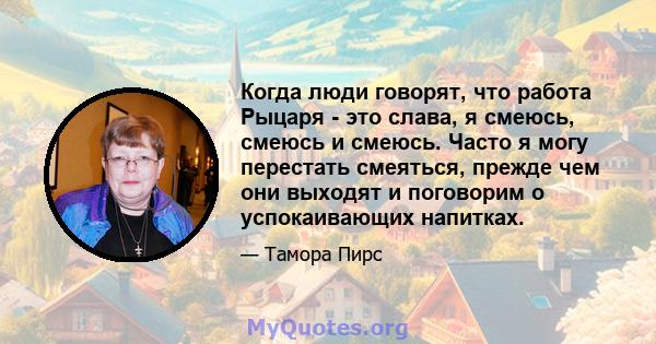 Когда люди говорят, что работа Рыцаря - это слава, я смеюсь, смеюсь и смеюсь. Часто я могу перестать смеяться, прежде чем они выходят и поговорим о успокаивающих напитках.