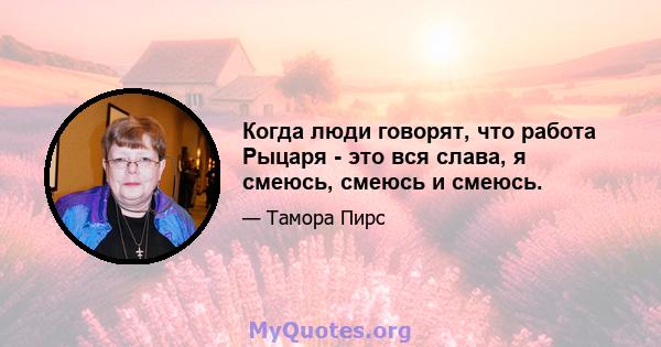 Когда люди говорят, что работа Рыцаря - это вся слава, я смеюсь, смеюсь и смеюсь.