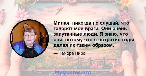 Милая, никогда не слушай, что говорят мои враги. Они очень запутанные люди. Я знаю, что они, потому что я потратил годы, делая их таким образом.