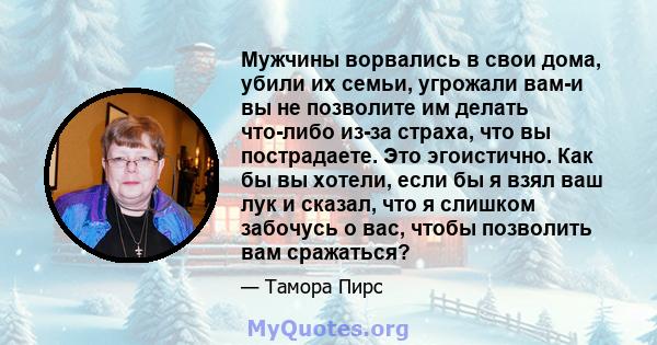 Мужчины ворвались в свои дома, убили их семьи, угрожали вам-и вы не позволите им делать что-либо из-за страха, что вы пострадаете. Это эгоистично. Как бы вы хотели, если бы я взял ваш лук и сказал, что я слишком