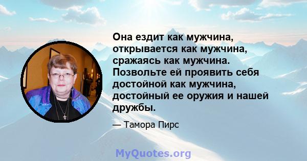 Она ездит как мужчина, открывается как мужчина, сражаясь как мужчина. Позвольте ей проявить себя достойной как мужчина, достойный ее оружия и нашей дружбы.