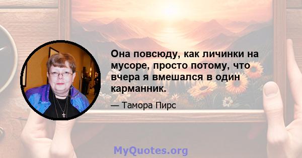 Она повсюду, как личинки на мусоре, просто потому, что вчера я вмешался в один карманник.