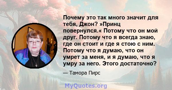 Почему это так много значит для тебя, Джон? »Принц повернулся.« Потому что он мой друг. Потому что я всегда знаю, где он стоит и где я стою с ним. Потому что я думаю, что он умрет за меня, и я думаю, что я умру за него. 