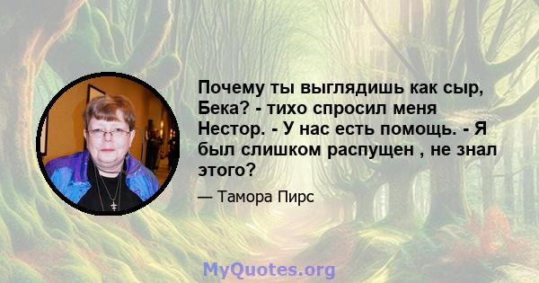 Почему ты выглядишь как сыр, Бека? - тихо спросил меня Нестор. - У нас есть помощь. - Я был слишком распущен , не знал этого?