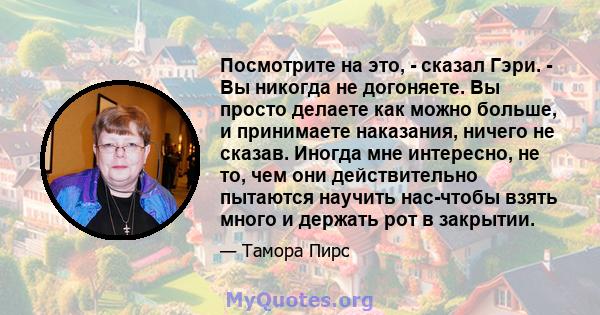 Посмотрите на это, - сказал Гэри. - Вы никогда не догоняете. Вы просто делаете как можно больше, и принимаете наказания, ничего не сказав. Иногда мне интересно, не то, чем они действительно пытаются научить нас-чтобы