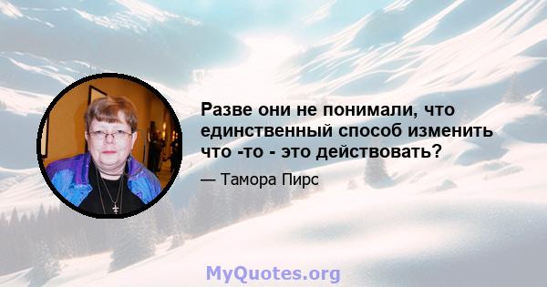 Разве они не понимали, что единственный способ изменить что -то - это действовать?