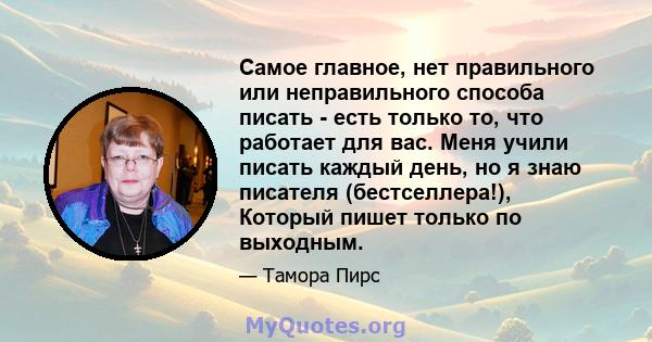 Самое главное, нет правильного или неправильного способа писать - есть только то, что работает для вас. Меня учили писать каждый день, но я знаю писателя (бестселлера!), Который пишет только по выходным.