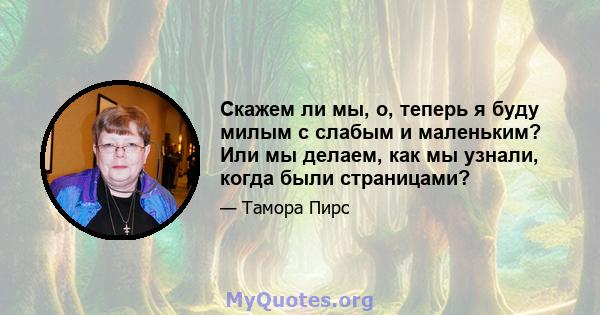 Скажем ли мы, о, теперь я буду милым с слабым и маленьким? Или мы делаем, как мы узнали, когда были страницами?