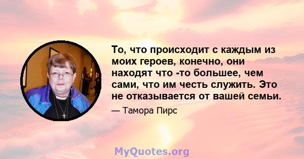 То, что происходит с каждым из моих героев, конечно, они находят что -то большее, чем сами, что им честь служить. Это не отказывается от вашей семьи.