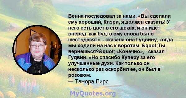 Венна последовал за нами. «Вы сделали ему хороший, Клэри, я должен сказать! У него есть цвет в его щеках, и он идет вперед, как будто ему снова было шестьдесят», - сказала она Гудвину, когда мы ходили на нас к воротам.