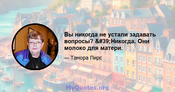 Вы никогда не устали задавать вопросы? 'Никогда. Они молоко для матери.