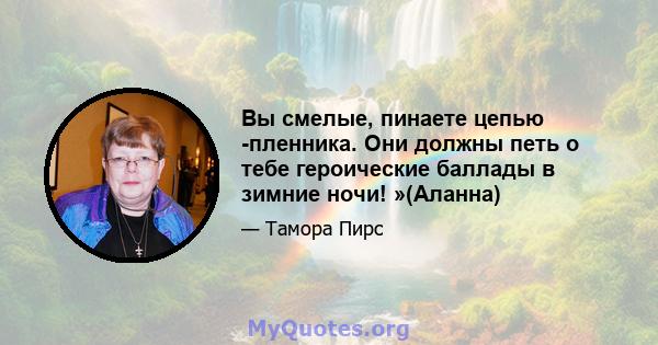 Вы смелые, пинаете цепью -пленника. Они должны петь о тебе героические баллады в зимние ночи! »(Аланна)