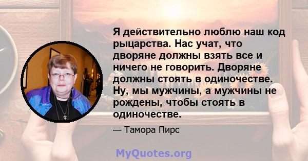 Я действительно люблю наш код рыцарства. Нас учат, что дворяне должны взять все и ничего не говорить. Дворяне должны стоять в одиночестве. Ну, мы мужчины, а мужчины не рождены, чтобы стоять в одиночестве.